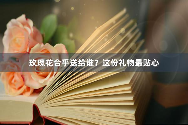 玫瑰花合乎送给谁？这份礼物最贴心
