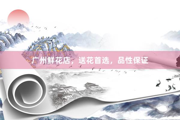 广州鲜花店，送花首选，品性保证